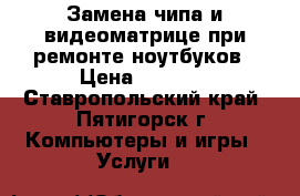 Замена чипа и видеоматрице при ремонте ноутбуков › Цена ­ 1 000 - Ставропольский край, Пятигорск г. Компьютеры и игры » Услуги   